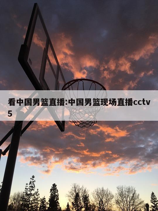 看中国男篮直播:中国男篮现场直播cctv5