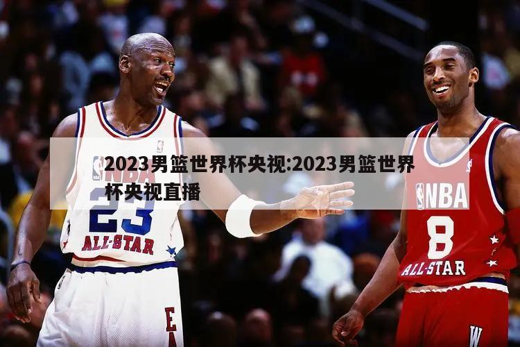 2023男篮世界杯央视:2023男篮世界杯央视直播