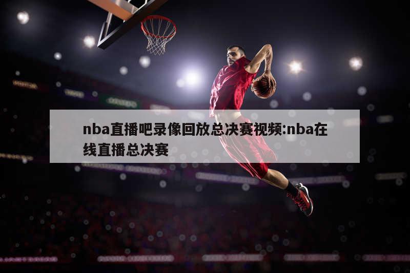 nba直播吧录像回放总决赛视频:nba在线直播总决赛