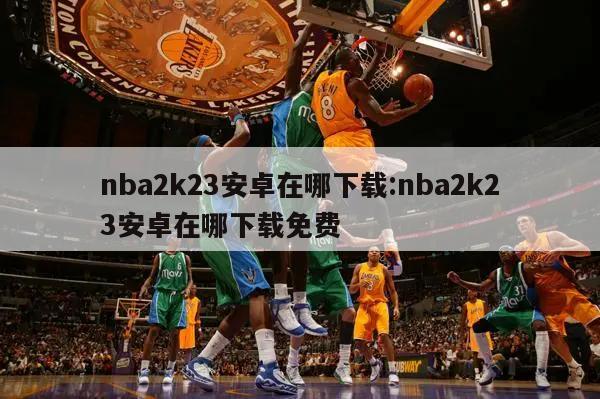 nba2k23安卓在哪下载:nba2k23安卓在哪下载免费