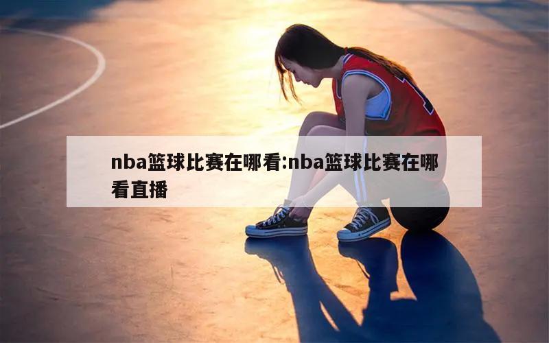 nba篮球比赛在哪看:nba篮球比赛在哪看直播