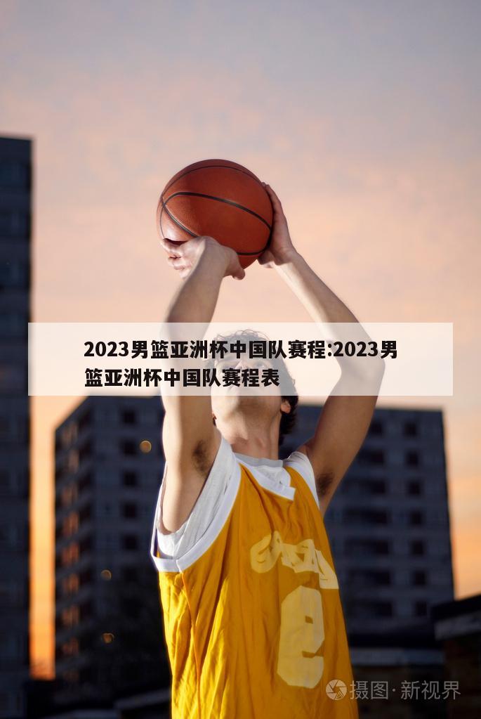 2023男篮亚洲杯中国队赛程:2023男篮亚洲杯中国队赛程表